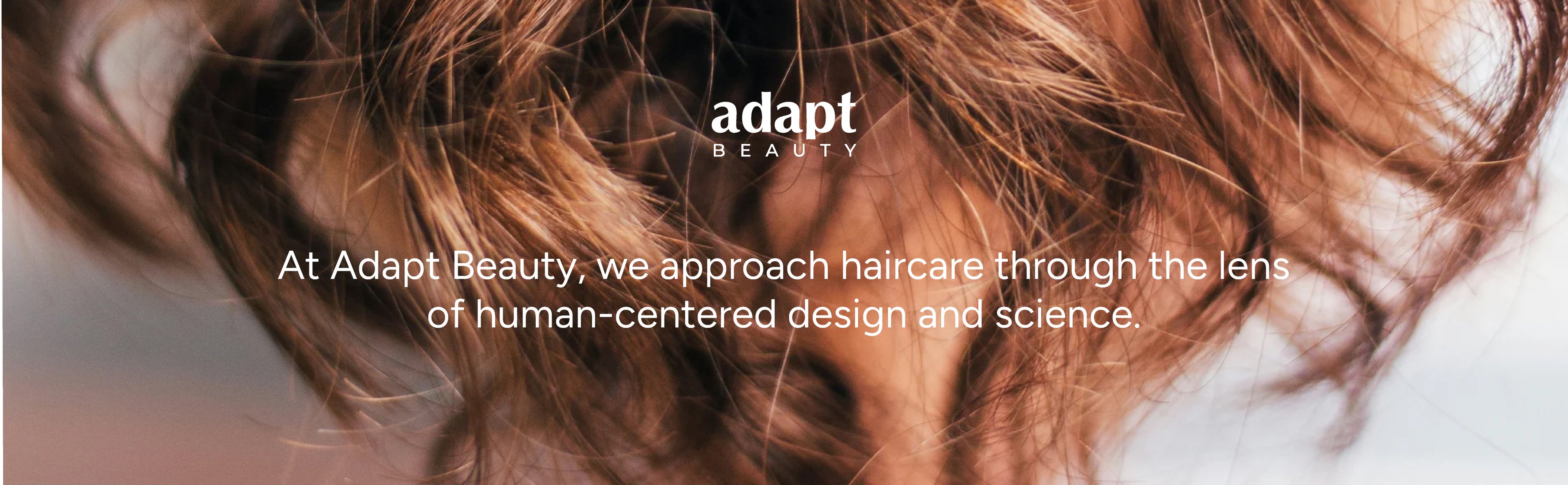 At Adapt Beauty, we approach haircare through the lens of human centered design and science.